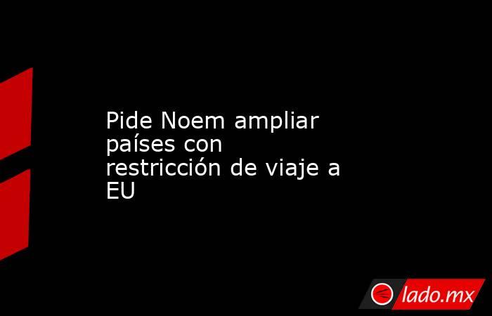 Pide Noem ampliar países con restricción de viaje a EU. Noticias en tiempo real