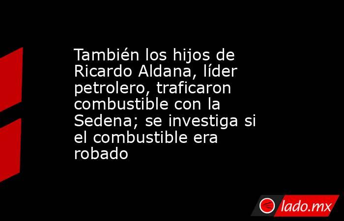 También los hijos de Ricardo Aldana, líder petrolero, traficaron combustible con la Sedena; se investiga si el combustible era robado. Noticias en tiempo real