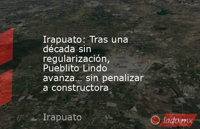 Irapuato: Tras una década sin regularización, Pueblito Lindo avanza… sin penalizar a constructora. Noticias en tiempo real