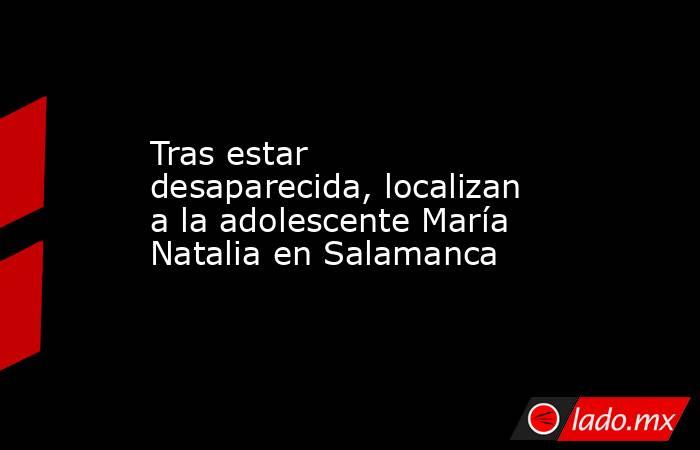 Tras estar desaparecida, localizan a la adolescente María Natalia en Salamanca. Noticias en tiempo real