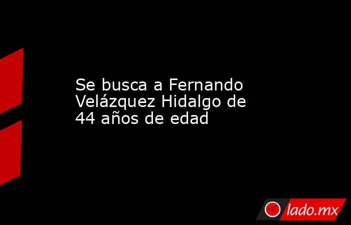 Se busca a Fernando Velázquez Hidalgo de 44 años de edad. Noticias en tiempo real