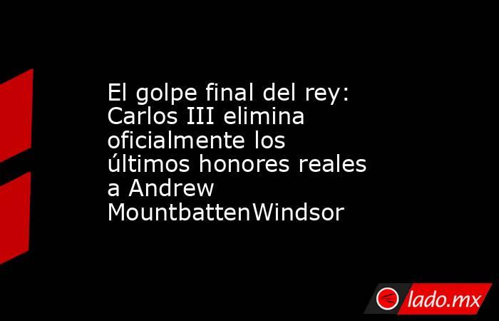 El golpe final del rey: Carlos III elimina oficialmente los últimos honores reales a Andrew MountbattenWindsor. Noticias en tiempo real