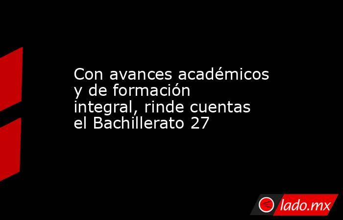 Con avances académicos y de formación integral, rinde cuentas el Bachillerato 27. Noticias en tiempo real