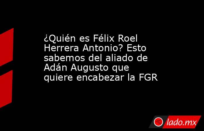 ¿Quién es Félix Roel Herrera Antonio? Esto sabemos del aliado de Adán Augusto que quiere encabezar la FGR. Noticias en tiempo real