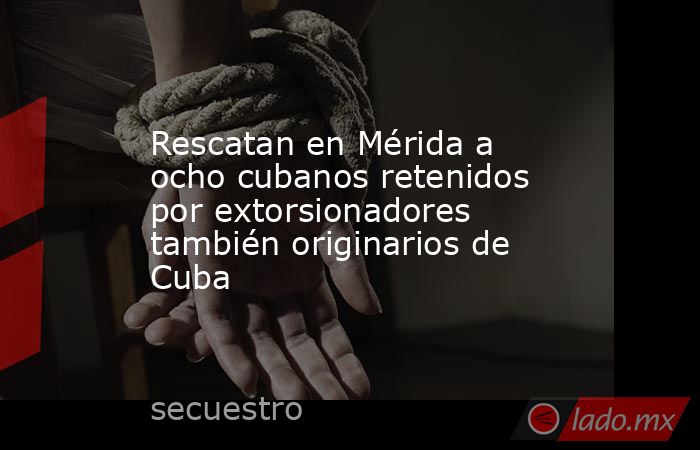 Rescatan en Mérida a ocho cubanos retenidos por extorsionadores también originarios de Cuba. Noticias en tiempo real
