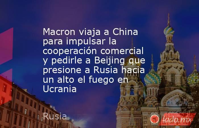 Macron viaja a China para impulsar la cooperación comercial y pedirle a Beijing que presione a Rusia hacia un alto el fuego en Ucrania. Noticias en tiempo real