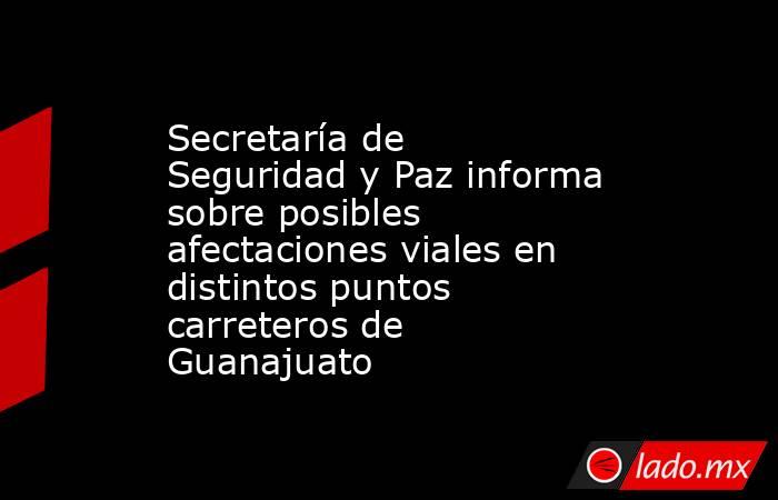 Secretaría de Seguridad y Paz informa sobre posibles afectaciones viales en distintos puntos carreteros de Guanajuato. Noticias en tiempo real