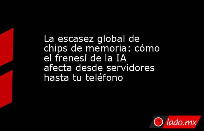 La escasez global de chips de memoria: cómo el frenesí de la IA afecta desde servidores hasta tu teléfono. Noticias en tiempo real