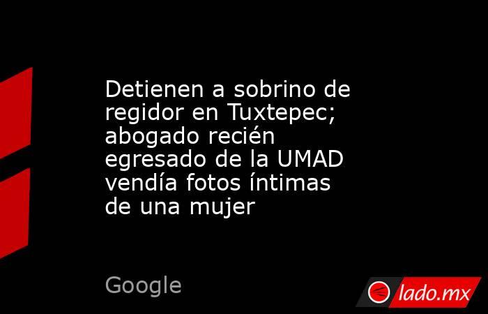 Detienen a sobrino de regidor en Tuxtepec; abogado recién egresado de la UMAD vendía fotos íntimas de una mujer. Noticias en tiempo real