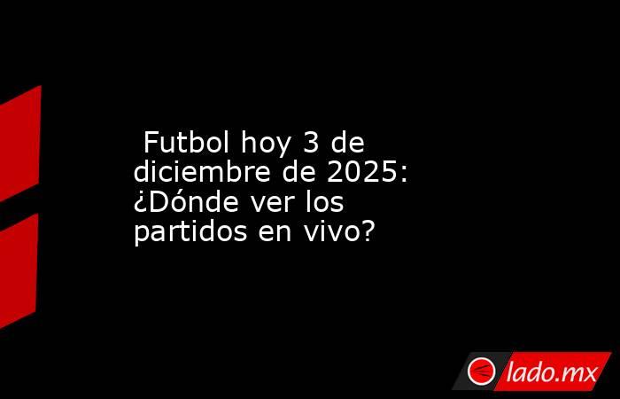  Futbol hoy 3 de diciembre de 2025: ¿Dónde ver los partidos en vivo?. Noticias en tiempo real