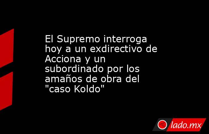 El Supremo interroga hoy a un exdirectivo de Acciona y un subordinado por los amaños de obra del 