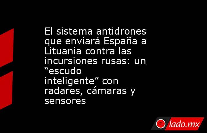 El sistema antidrones que enviará España a Lituania contra las incursiones rusas: un “escudo inteligente” con radares, cámaras y sensores. Noticias en tiempo real
