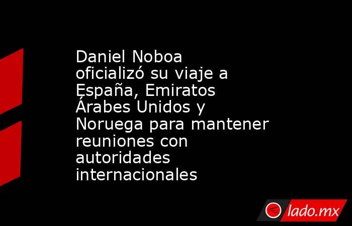 Daniel Noboa oficializó su viaje a España, Emiratos Árabes Unidos y Noruega para mantener reuniones con autoridades internacionales. Noticias en tiempo real