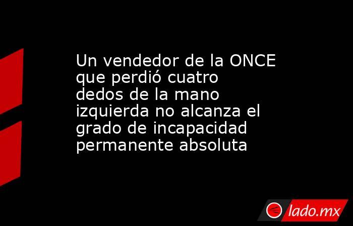 Un vendedor de la ONCE que perdió cuatro dedos de la mano izquierda no alcanza el grado de incapacidad permanente absoluta. Noticias en tiempo real