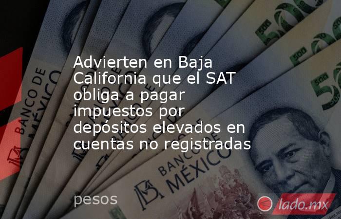 Advierten en Baja California que el SAT obliga a pagar impuestos por depósitos elevados en cuentas no registradas. Noticias en tiempo real