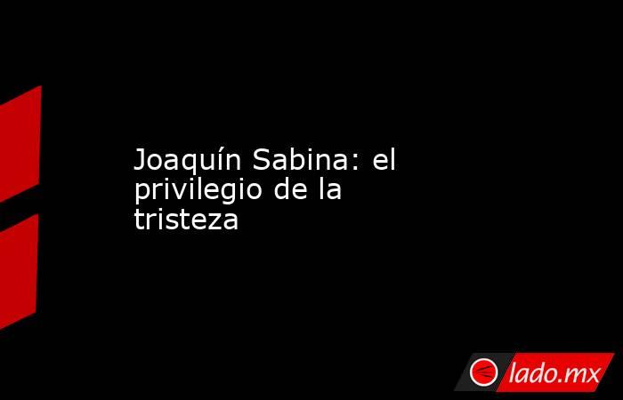 Joaquín Sabina: el privilegio de la tristeza. Noticias en tiempo real