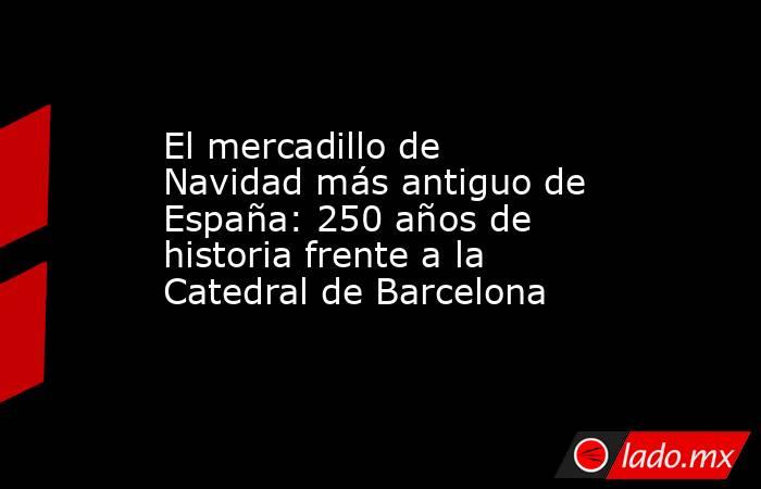 El mercadillo de Navidad más antiguo de España: 250 años de historia frente a la Catedral de Barcelona. Noticias en tiempo real