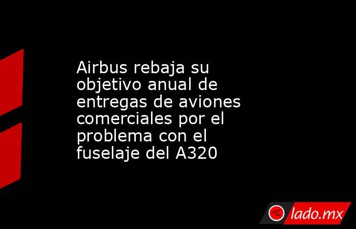 Airbus rebaja su objetivo anual de entregas de aviones comerciales por el problema con el fuselaje del A320. Noticias en tiempo real