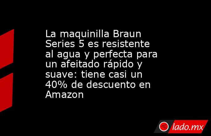 La maquinilla Braun Series 5 es resistente al agua y perfecta para un afeitado rápido y suave: tiene casi un 40% de descuento en Amazon. Noticias en tiempo real