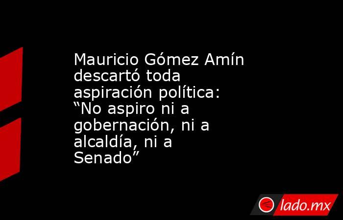 Mauricio Gómez Amín descartó toda aspiración política: “No aspiro ni a gobernación, ni a alcaldía, ni a Senado”. Noticias en tiempo real
