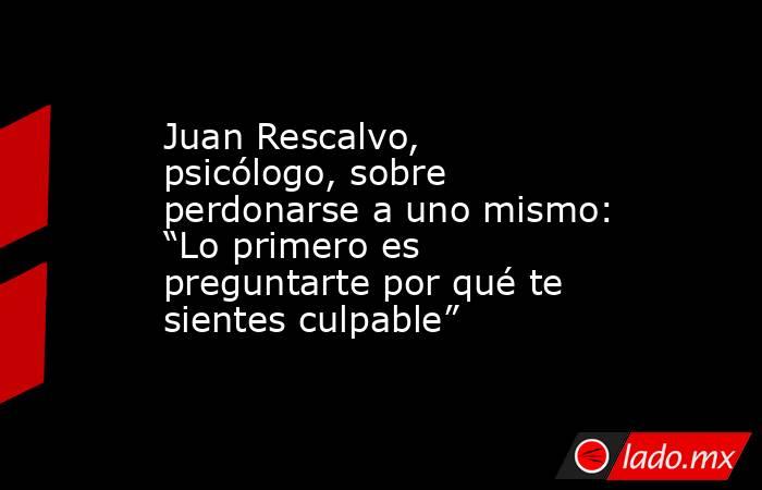 Juan Rescalvo, psicólogo, sobre perdonarse a uno mismo: “Lo primero es preguntarte por qué te sientes culpable”. Noticias en tiempo real