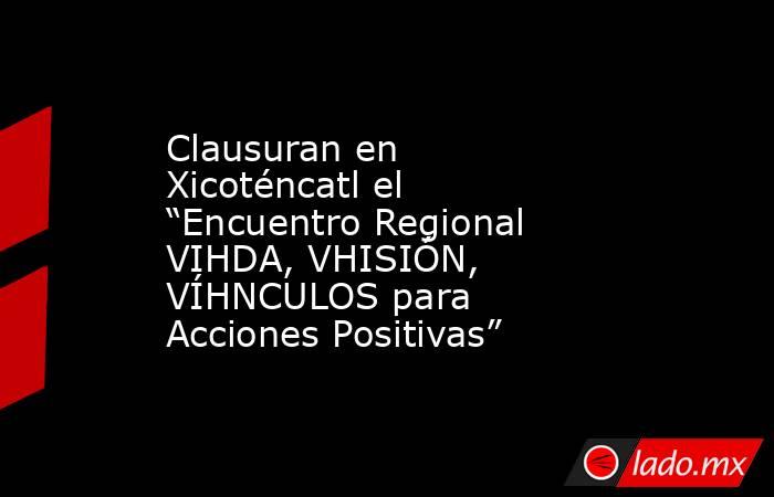 Clausuran en Xicoténcatl el “Encuentro Regional VIHDA, VHISIÓN, VÍHNCULOS para Acciones Positivas”. Noticias en tiempo real