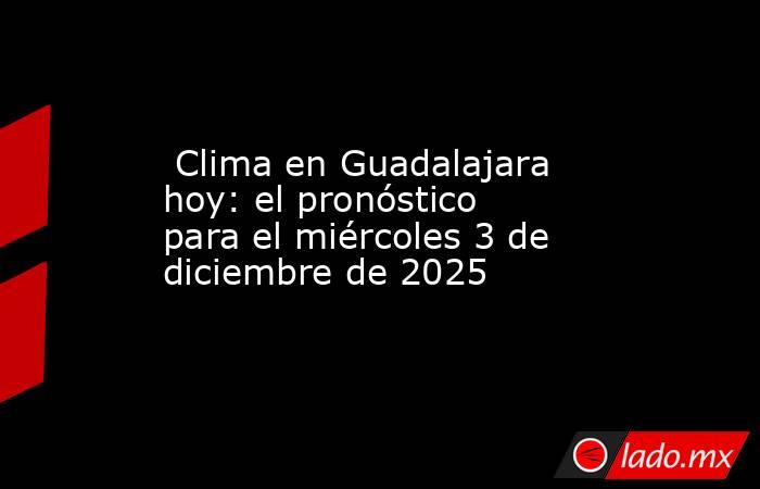  Clima en Guadalajara hoy: el pronóstico para el miércoles 3 de diciembre de 2025. Noticias en tiempo real