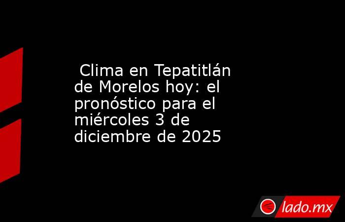 Clima en Tepatitlán de Morelos hoy: el pronóstico para el miércoles 3 de diciembre de 2025. Noticias en tiempo real