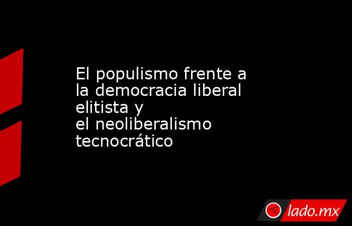 El populismo frente a la democracia liberal elitista y el neoliberalismo tecnocrático. Noticias en tiempo real