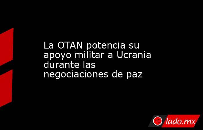 La OTAN potencia su apoyo militar a Ucrania durante las negociaciones de paz. Noticias en tiempo real
