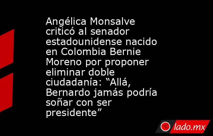 Angélica Monsalve criticó al senador estadounidense nacido en Colombia Bernie Moreno por proponer eliminar doble ciudadanía: “Allá, Bernardo jamás podría soñar con ser presidente”. Noticias en tiempo real