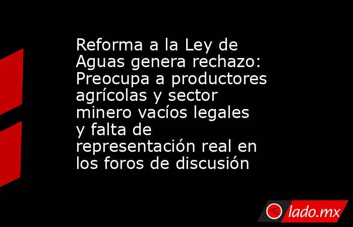 Reforma a la Ley de Aguas genera rechazo: Preocupa a productores agrícolas y sector minero vacíos legales y falta de representación real en los foros de discusión. Noticias en tiempo real
