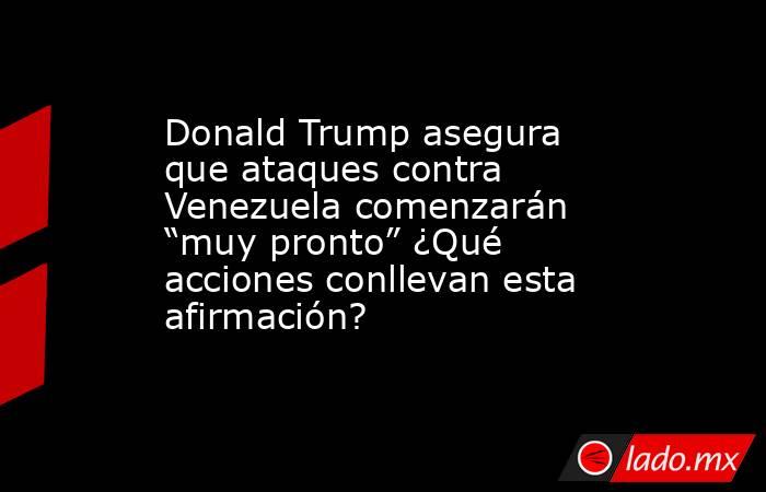 Donald Trump asegura que ataques contra Venezuela comenzarán “muy pronto” ¿Qué acciones conllevan esta afirmación?. Noticias en tiempo real