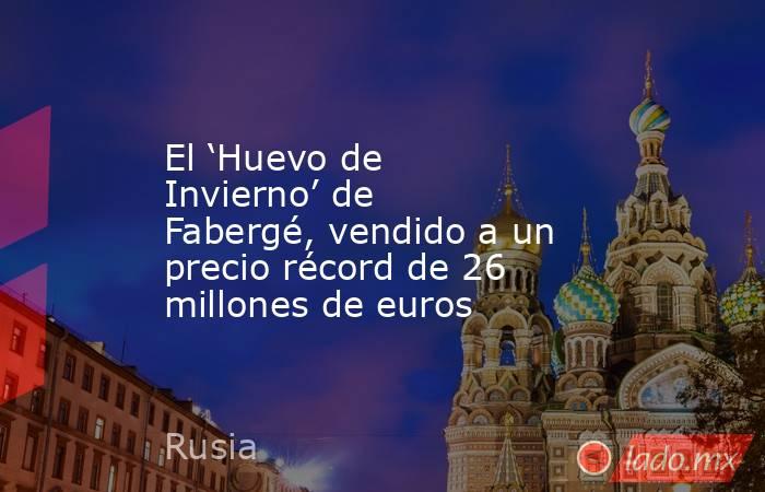 El ‘Huevo de Invierno’ de Fabergé, vendido a un precio récord de 26 millones de euros. Noticias en tiempo real
