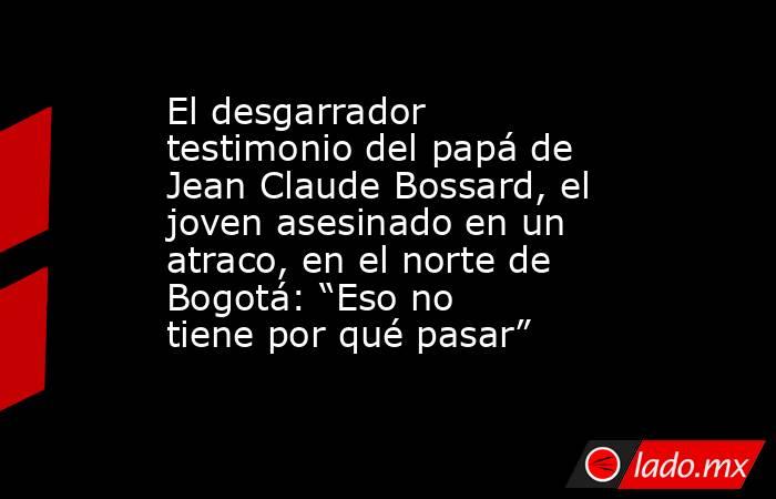 El desgarrador testimonio del papá de Jean Claude Bossard, el joven asesinado en un atraco, en el norte de Bogotá: “Eso no tiene por qué pasar”. Noticias en tiempo real