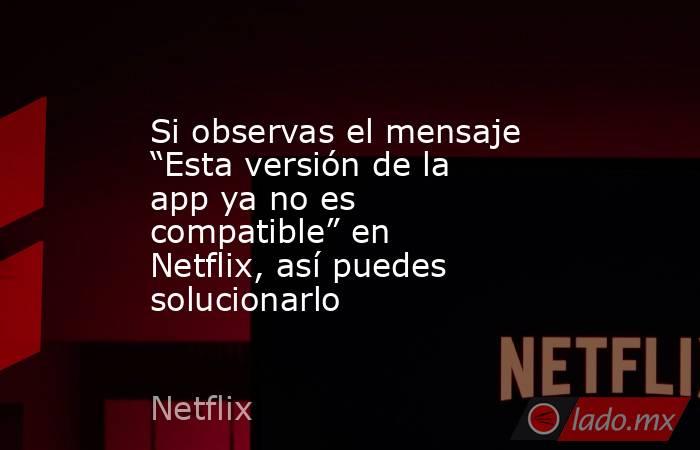 Si observas el mensaje “Esta versión de la app ya no es compatible” en Netflix, así puedes solucionarlo. Noticias en tiempo real