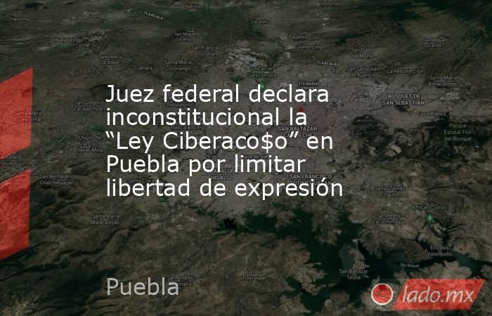 Juez federal declara inconstitucional la “Ley Ciberaco$o” en Puebla por limitar libertad de expresión. Noticias en tiempo real