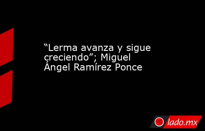 “Lerma avanza y sigue creciendo”; Miguel Ángel Ramírez Ponce. Noticias en tiempo real