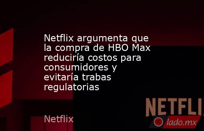 Netflix argumenta que la compra de HBO Max reduciría costos para consumidores y evitaría trabas regulatorias. Noticias en tiempo real