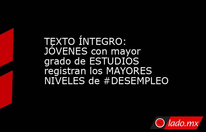 TEXTO ÍNTEGRO: JÓVENES con mayor grado de ESTUDIOS registran los MAYORES NIVELES de #DESEMPLEO. Noticias en tiempo real