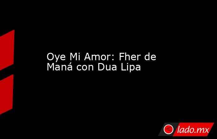 Oye Mi Amor: Fher de Maná con Dua Lipa. Noticias en tiempo real