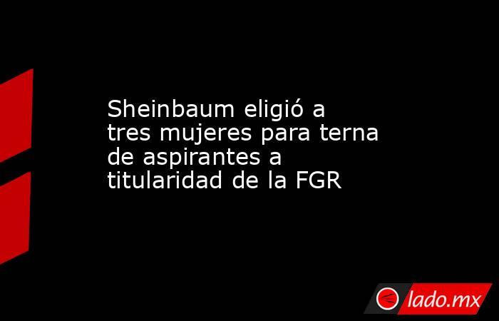 Sheinbaum eligió a tres mujeres para terna de aspirantes a titularidad de la FGR. Noticias en tiempo real