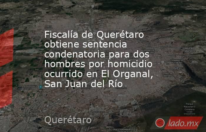 Fiscalía de Querétaro obtiene sentencia condenatoria para dos hombres por homicidio ocurrido en El Organal, San Juan del Río. Noticias en tiempo real