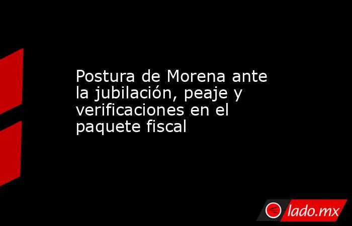 Postura de Morena ante la jubilación, peaje y verificaciones en el paquete fiscal. Noticias en tiempo real