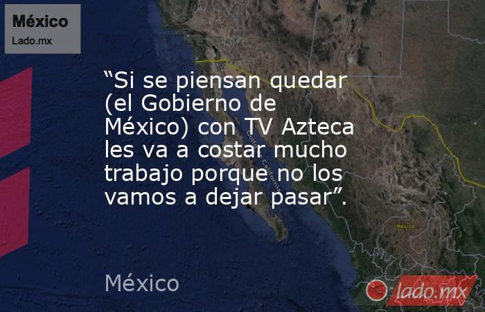 “Si se piensan quedar (el Gobierno de México) con TV Azteca les va a costar mucho trabajo porque no los vamos a dejar pasar”.. Noticias en tiempo real