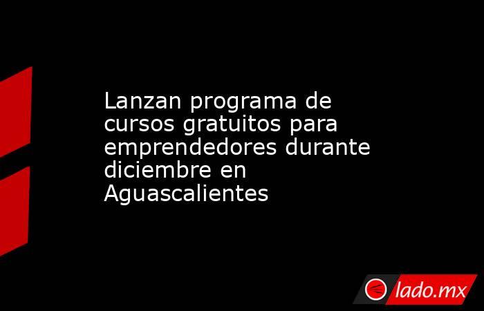 Lanzan programa de cursos gratuitos para emprendedores durante diciembre en Aguascalientes. Noticias en tiempo real