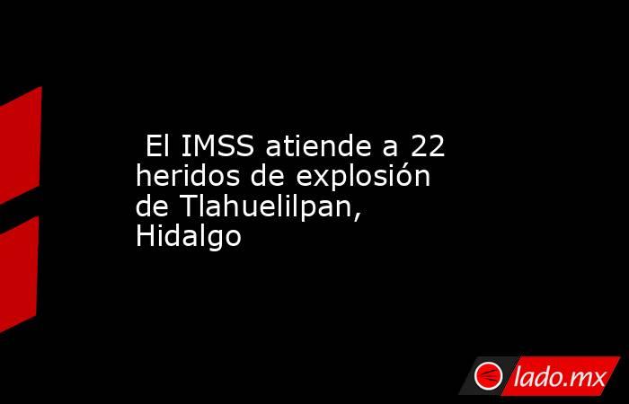  El IMSS atiende a 22 heridos de explosión de Tlahuelilpan, Hidalgo. Noticias en tiempo real