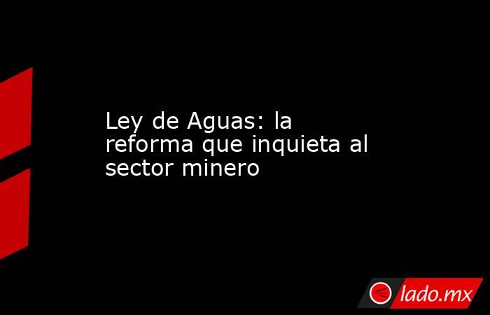Ley de Aguas: la reforma que inquieta al sector minero. Noticias en tiempo real