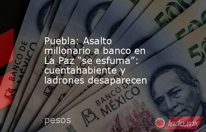 Puebla: Asalto millonario a banco en La Paz “se esfuma”: cuentahabiente y ladrones desaparecen. Noticias en tiempo real