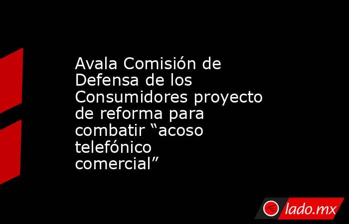Avala Comisión de Defensa de los Consumidores proyecto de reforma para combatir “acoso telefónico comercial”. Noticias en tiempo real